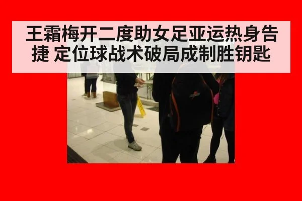 王霜梅开二度助女足亚运热身告捷 定位球战术破局成制胜钥匙