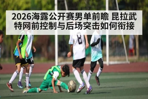 2026海露公开赛男单前瞻 昆拉武特网前控制与后场突击如何衔接